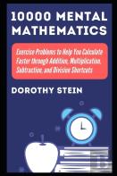10000 Mental Mathematics Exercise Problems To Help You Calculate Faster Through Addition, Multiplication, Subtraction, And Division Shortcuts