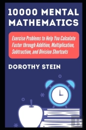 10000 Mental Mathematics Exercise Problems To Help You Calculate Faster Through Addition, Multiplication, Subtraction, And Division Shortcuts