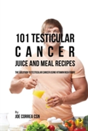 101 Testicular Cancer Juice And Meal Recipes: The Solution To Testicular Cancer Using Vitamin Rich Foods