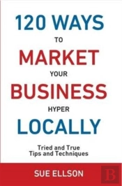120 Ways To Market Your Business Hyper Locally: Tried And True Tips And Techniques