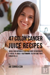 47 Colon Cancer Juice Recipes: Quickly And Naturally Feed Your Body The Nutrients It Needs To Boost Your Immune System And Fight Cancer Cells