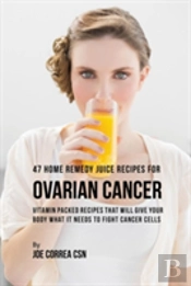 47 Home Remedy Juice Recipes For Ovarian Cancer: Vitamin Packed Recipes That Will Give Your Body What It Needs To Fight Cancer