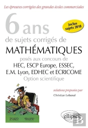 8 Ans De Sujets Corrigés De Mathématiques Proposés Aux Concours De H.E.C., Essac, E.S.C.P. Europe, E.M Lyon ; Edhec Et Ecricome ; Option Scientifique (Édition 2018)