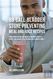 80 Gallbladder Stone Preventing Meal And Juice Recipes: Using Proper Dieting And Smart Nutritional Habits To Reduce Your Chances Of Developing Gall Bl