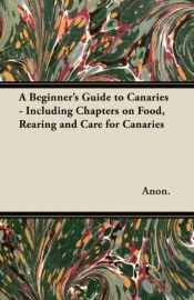 A Beginner'S Guide To Canaries - Including Chapters On Food, Rearing And Care For Canaries