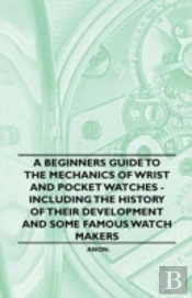 A Beginners Guide To The Mechanics Of Wrist And Pocket Watches - Including The History Of Their Development And Some Famous Watch Makers