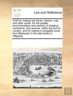 Bertrand.pt - A Bill For Making Wet Docks, Basons, Cuts, And Other Works, For The Greater Accommodation And Security Of Shipping, Commerce, And Revenue, Within The