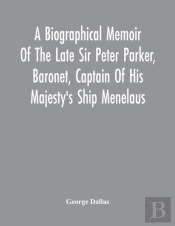 A Biographical Memoir Of The Late Sir Peter Parker, Baronet, Captain Of His Majesty'S Ship Menelaus, Of 38 Guns, Killed In Action While Storming The American Camp At Bellair, Near Baltimore, On The Th