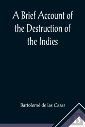 A Brief Account Of The Destruction Of The Indies; Or, A Faithful Narrative Of The Horrid And Unexampled Massacres, Butcheries, And All Manner Of Cruelties, That Hell And Malice Could Invent, Committed
