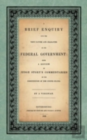 A Brief Enquiry Into The True Nature Character Of Our Federal Government. Being A Review Of Judge Story'S Commentaries On The Constitution Of The United States. By A Virginian