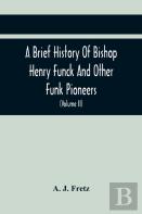A Brief History Of Bishop Henry Funck And Other Funk Pioneers, And A Complete Genealogical Family Register, With Biographies Of Their Descendants From The Earliest Available Records To The Present Tim