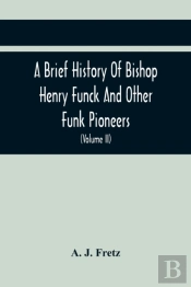 A Brief History Of Bishop Henry Funck And Other Funk Pioneers, And A Complete Genealogical Family Register, With Biographies Of Their Descendants From The Earliest Available Records To The Present Tim