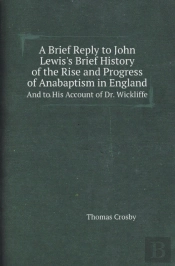 A Brief Reply To John Lewis'S Brief History Of The Rise And Progress Of Anabaptism In England And To His Account Of Dr. Wickliffe