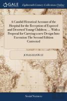 A Candid Historical Account Of The Hospital For The Reception Of Exposed And Deserted Young Children; ... With A Proposal For Carrying A New Design Into Execution The Second Edition Corrected