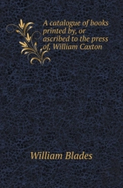 A Catalogue Of Books Printed By, Or Ascribed To The Press Of, William Caxton