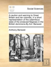 A Caution And Warning To Great Britain And Her Colonies, In A Short Representation Of The Calamitous State Of The Enslaved Negroes In The British Domi