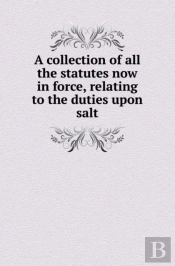 A Collection Of All The Statutes Now In Force, Relating To The Duties Upon Salt