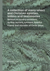 A Collection Of Many Select And Christian Epistles, Letters And Testimonies Written On Sundry Occasions, By That Ancient, Eminent, Faithful Friend A