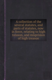 A Collection Of The Several Statutes, And Parts Of Statutes, Now In Force, Relating To High Treason, And Misprision Of High Treason