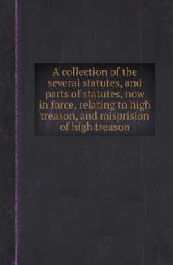 Bertrand.pt - A Collection Of The Several Statutes, And Parts Of Statutes, Now In Force, Relating To High Treason, And Misprision Of High Treason