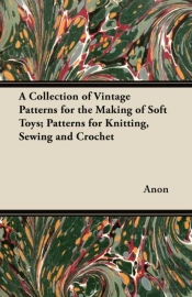 A Collection Of Vintage Patterns For The Making Of Soft Toys; Patterns For Knitting, Sewing And Crochet