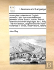 A Compleat Collection Of English Proverbs; Also The Most Celebrated Proverbs Of The Scotch, Italian, French, Spanish And Other Languages. By J. Ray Th