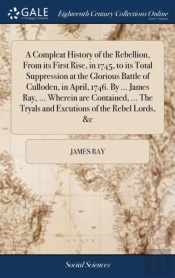 A Compleat History Of The Rebellion, From Its First Rise, In 1745, To Its Total Suppression At The Glorious Battle Of Culloden, In April, 1746. By ... James Ray, ... Wherein Are Contained, ... The Try