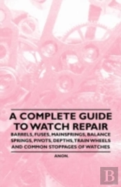 A Complete Guide To Watch Repair - Barrels, Fuses, Mainsprings, Balance Springs, Pivots, Depths, Train Wheels And Common Stoppages Of Watches