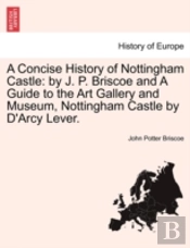 A Concise History Of Nottingham Castle: By J. P. Briscoe And A Guide To The Art Gallery And Museum, Nottingham Castle By D'Arcy Lever.