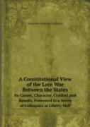 A Constitutional View Of The Late War Between The States Its Causes, Character, Conduct And Results, Presented In A Series Of Colloquies At Liberty Hall
