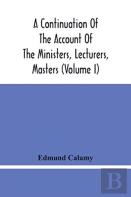 A Continuation Of The Account Of The Ministers, Lecturers, Masters And Fellows Of Colleges, And Schoolmasters, Who Were Ejected And Silenced After The Restoration In 1660, By Or Before The Act For Uni