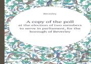 A Copy Of The Poll At The Election Of Two Members To Serve In Parliament, For The Borough Of Beverley