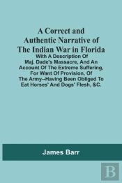 A Correct And Authentic Narrative Of The Indian War In Florida; With A Description Of Maj. Dade'S Massacre, And An Account Of The Extreme Suffering, For Want Of Provision, Of The Army--Having Been Obl