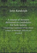 A Course Of Lectures Delivered To Candidates For Holy Orders Comprising A Summary Of The Whole System Of Theology, Natural And Revealed