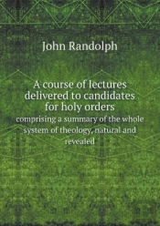 A Course Of Lectures Delivered To Candidates For Holy Orders Comprising A Summary Of The Whole System Of Theology, Natural And Revealed
