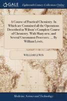 A Course Of Practical Chemistry. In Which Are Contained All The Operations Described In Wilson'S Complete Course Of Chemistry. With Many New, And Several Uncommon Processes. ... By William Lewis,