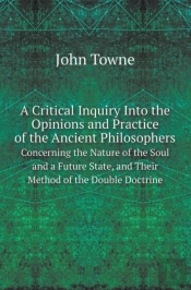 A Critical Inquiry Into The Opinions And Practice Of The Ancient Philosophers Concerning The Nature Of The Soul And A Future State, And Their Method