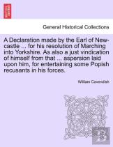A Declaration Made By The Earl Of New-Castle ... For His Resolution Of Marching Into Yorkshire. As Also A Just Vindication Of Himself From That ... Aspersion Laid Upon Him, For Entertaining Some Popis
