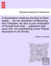 A Declaration Made By The Earl Of New-Castle ... For His Resolution Of Marching Into Yorkshire. As Also A Just Vindication Of Himself From That ... Aspersion Laid Upon Him, For Entertaining Some Popis