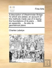 A Description Of Westminster Bridge. To Which Are Added, An Account Of The Methods Made Use Of In Laying The Foundations Of Its Piers. ... With An App