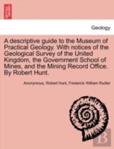 A Descriptive Guide To The Museum Of Practical Geology. With Notices Of The Geological Survey Of The United Kingdom, The Government School Of Mines, And The Mining Record Office. By Robert Hunt.
