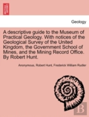 A Descriptive Guide To The Museum Of Practical Geology. With Notices Of The Geological Survey Of The United Kingdom, The Government School Of Mines, And The Mining Record Office. By Robert Hunt.