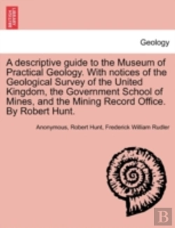 Bertrand.pt - A Descriptive Guide To The Museum Of Practical Geology. With Notices Of The Geological Survey Of The United Kingdom, The Government School Of Mines, And The Mining Record Office. By Robert Hunt.