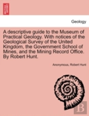 A Descriptive Guide To The Museum Of Practical Geology. With Notices Of The Geological Survey Of The United Kingdom, The Government School Of Mines, And The Mining Record Office. By Robert Hunt.
