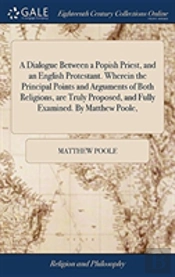 A Dialogue Between A Popish Priest, And An English Protestant. Wherein The Principal Points And Arguments Of Both Religions, Are Truly Proposed, And Fully Examined. By Matthew Poole,
