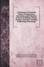A Dictionary Of Scientific Terms, Pronunciation, Derivation, And Definition Of Terms In Biology, Botany, Zoology, Anatomy, Cytology, Embryology, Physiology