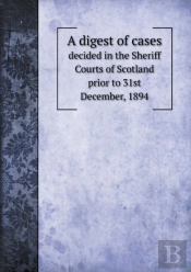 A Digest Of Cases Decided In The Sheriff Courts Of Scotland Prior To 31st December, 1894