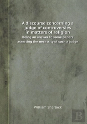 A Discourse Concerning A Judge Of Controversies In Matters Of Religion Being An Answer To Some Papers Asserting The Necessity Of Such A Judge