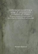 A Discourse Concerning A Judge Of Controversies In Matters Of Religion Being An Answer To Some Papers Asserting The Necessity Of Such A Judge