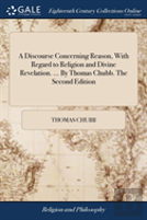 A Discourse Concerning Reason, With Regard To Religion And Divine Revelation. ... By Thomas Chubb. The Second Edition